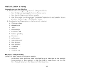 INTRODUCTION (5 MINS)
Communicating Learning Objectives
1. Introduce the following learning objectives and important terms:
• I can identify major physiographic features of ocean basins
• I can describe the process of seafloor spreading
• I can demonstrate an understanding of the theory of plate tectonics and how plate tectonic
processes lead to changes in Earth’s surface features
2. Introduce the list of important terms that learners will encounter:
a. Mid-ocean ridges
b. Abyssal plains
c. Trench
d. Passive margin
e. Continental drift
f. Seafloor spreading
g. Lithosphere
h. Asthenosphere
i. Magnetic anomaly
j. Plate tectonics
k. Plate boundary
l. Subduction
m. Island arc
n. Transform fault
MOTIVATION (10 MINS)
Connect the lesson to a real-life problem or question.
1. Ask students: What would the ocean floor look like if we drain away all the seawater?
Instruct students to sketch a picture of what they think the ocean bottom may look like.
Have the students compare their sketches with their classmates.
289
 