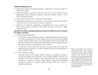 seafloor spreading by Hess
A. Distribution of seafloor topographic features – distribution of mid-ocean ridges and
depth of the seafloor
B. Sediment thickness – fine layer of sediment covering much of the seafloor becomes
progressively thicker away from mid-ocean ridge axis; seafloor sediment not as
thick as previously thought
C. Composition of oceanic crust – consists primarily of basalt
D. High heat flow along mid-ocean ridge axes – led scientists to speculate that magma
is rising into the crust just below the mid-ocean ridge axis
E. Distribution of submarine earthquakes – earthquakes do not occur randomly but
define distinct belts (earthquake belts follow trenches, mid-oceanic ridges,
transform faults)
- Describe the seafloor spreading hypothesis. Discuss the different lines of evidence
for seafloor spreading
A. Seafloor spreading hypothesis
- In 1960, Harry Hess advanced the theory of seafloor spreading. Hess proposed
that seafloor separates at mid-ocean ridges where new crust forms by upwelling
magma. Newly formed oceanic crust moves laterally away from the ridge with
the motion like that of a conveyor belt. Old oceanic crusts are dragged down at
the trenches and re-incorporated back into the mantle.
- The process is driven by mantle convection currents rising at the ridges and
descending at the trenches. This idea is basically the same as that proposed by
Arthur Holmes in 1920.
B. Proof for seafloor spreading
- Magnetic stripes on the seafloor: detailed mapping of magnetism recorded in
rocks of the seafloor shows that these rocks recorded reversals in direction and
strength of the Earth’s magnetic field. Alternating high and low magnetic
anomalies run parallel to mid ocean ridges. Pattern of magnetic anomalies also
matches the pattern of magnetic reversal already known from studies of
continental lava flows.
293
• Review with students the concept of
mineral magnetism. Point out that
ferromagnetic minerals within partially
molten rock can align with the ambient
magnetic field. But why do these
minerals do not realign themselves when
the next magnetic reversal occurs? When
rocks cool below the Curie temperature
(around 500°C), the minerals retain the
direction of magnetization. Thus, unless
the magnetized rock is heated beyond
the Curie temperature, it will retain its
original magnetism.
 