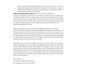- Deep sea drilling results: Age of seafloor forms a symmetric pattern across the
mid-oceanic ridges, age increases with distance from the oceanic ridge; no
seafloor older than 200 million years could be found, indicating that seafloor is
constantly being created and destroyed.
- Seafloor spreading demonstration (activity instructions as attachment)
For this demonstration, the class will need 4 books, 4 identical strips of unlined paper,
2 different colored markers or crayons. Place two books on the table with the spines
almost touching. Have a student take 2 strips of paper and insert them back to back
into the gap between the books. Make sure the ends of the paper strips are sticking
up. Repeat this setup adjacent to the first two books but offset the center of the
second setup slightly to the right.
Assign one student per setup to pull on the edges of the paper strips evenly on
opposite directions while the class observes. While two students very slowly pull out
the paper strips at the same rate, have one student use a marker or crayon to mark
across the paper strips where they exit the gap. This will create a stripe of color along
the gap that grows wider as more paper is pulled out. Explain that this color represents
the rocks with normal polarity, that is, the rocks cooled and solidified when Earth’s
magnetic polarity is similar to what we have today.
Afterwards, announce that a magnetic reversal has occurred, that is, the magnetic
polarity has flipped or is now oriented in the opposite direction. At the same time, the
student takes the other colored marker/crayon and begins coloring the paper strip
along the gap. Continue switching polarity but vary the timing between each switch so
that each setup will result in two strips of paper that are mirror image of each other
with alternating stripes of color of varying widths. When the entire length of the paper
strips are pulled out, ask students to tape together the paper strips down at the center
where the last stripes are.
Demo Questions
Ask students to identify the following:
(a) spreading center/mid ocean ridge
294
 