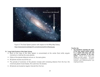 Figure 2: The Solar System position with respect to the Milky Way Galaxy.
http://www.basicknowledge101.com/photos/earthinmilkyway.jpg
B. Large Scale Features of the Solar System
• Much of the mass of the Solar System is concentrated at the center (Sun) while angular
momentum is held by the outer planets.
• Orbits of the planets elliptical and are on the same plane.
• All planets revolve around the sun.
• The periods of revolution of the planets increase with increasing distance from the Sun; the
innermost planet moves fastest, the outermost, the slowest;
• All planets are located at regular intervals from the Sun.
27
Teacher tip
• Any hypothesis regarding the origin
of the solar system should conform
to or explain both large scale and
small scale properties of the solar
system. Natural forces created and
shaped the solar system. The same
processes (condensation, accretion,
collision and differentiation) are
ongoing processes .
 