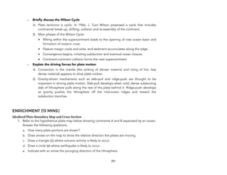 - Briefly discuss the Wilson Cycle
A. Plate tectonics is cyclic. In 1966, J. Tuzo Wilson proposed a cycle that includes
continental break-up, drifting, collision and re-assembly of the continent.
B. Main phases of the Wilson Cycle
• Rifting within the supercontinent leads to the opening of new ocean basin and
formation of oceanic crust.
• Passive margin cools and sinks, and sediment accumulates along the edge.
• Convergence begins, initiating subduction and eventual ocean closure.
• Continent-continent collision forms the next supercontinent.
- Explain the driving forces for plate motion
A. Convection in the mantle (the sinking of denser material and rising of hot, less
dense material) appears to drive plate motion.
B. Gravity-driven mechanisms such as slab-pull and ridge-push are thought to be
important in driving plate motion. Slab-pull develops when cold, dense subducting
slab of lithosphere pulls along the rest of the plate behind it. Ridge-push develops
as gravity pushes the lithosphere off the mid-ocean ridges and toward the
subduction trenches.
ENRICHMENT (15 MINS)
Idealized Plate Boundary Map and Cross Section
1. Refer to the hypothetical plate map below showing continents A and B separated by an ocean.
Answer the following questions:
a. How many plate portions are shown?
b. Draw arrows on the map to show the relative direction the plates are moving.
c. Draw a triangle (∆) where volcanic activity is likely to occur.
d. Draw a circle (ο) where earthquake is likely to occur."
e. Indicate with an arrow the younging direction of the lithosphere.
297
 