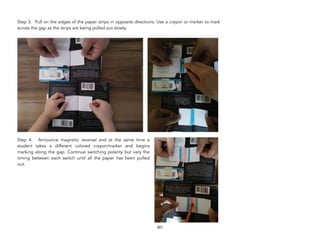 Step 3. Pull on the edges of the paper strips in opposite directions. Use a crayon or marker to mark
across the gap as the strips are being pulled out slowly.
Step 4. Announce magnetic reversal and at the same time a
student takes a different colored crayon/marker and begins
marking along the gap. Continue switching polarity but vary the
timing between each switch until all the paper has been pulled
out.
301
 