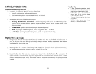 INTRODUCTION (10 MINS)
Communicating learning objective
1. Introduce the following specific learning objectives:
• Identify and describe sedimentary layering
• Describe how layers of rocks (stratified rocks) are formed
2. Review the definition of the following terms:
• Bedding, Stratification, Lamination - refers to layering that occurs in sedimentary rocks.
Igneous rocks can also exhibit layering especially when formed at the surface of the Earth
(volcanic rocks).
• Stratification - general term for layering in sedimentary rocks.
• Beds - layering in sedimentary rocks, which are greater than 1 cm thick.
• Lamination - layering in sedimentary rocks, which are less than 1 cm thick.
MOTIVATION (5 MINS)
1. Bring an old diary to class (can be fictitious). Tell the class that you faithfully record events in
your life in your diary. Flip through your diary and pick a date. Read or pretend to read events
that happened during that day.
2. Show a picture of a bedded sedimentary rock unit (Figure 1). Based on the previous discussion,
ask the learners if they can point out bed or beds in the picture.
3. Explain to the class that each bed represents a ‘page’ in the Earth's history. The succession of
layers or beds in a sedimentary sequence represents the successive time intervals in the Earth's
history—the bottom layer being the oldest and the topmost representing the youngest time
interval.
303
Teacher Tip
• A layer is a three dimensional feature
(not simply lines on the surface of the
rock) common in sedimentary rocks.
• Each bed or layer is bounded at the
bottom and top by normally planar
surfaces (bedding planes).
• Thickness of beds may vary (lamination
vs bedding).
• Each bed or layer represents an interval
of time or a depositional event.
 