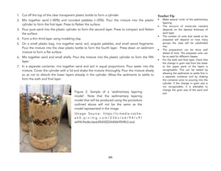 1. Cut off the top of the clear transparent plastic bottle to form a cylinder.
2. Mix together sand (~80%) and rounded pebbles (~20%). Pour the mixture into the plastic
cylinder to form the first layer. Press to flatten the surface.
3. Pour pure sand into the plastic cylinder to form the second layer. Press to compact and flatten
the surface.
4. Form a thin third layer using modeling clay.
5. On a small plastic bag, mix together sand, soil, angular pebbles, and small wood fragments.
Pour the mixture into the clear plastic bottle to form the fourth layer. Press down on sediment
mixture to form a flat surface.
6. Mix together sand and small shells. Pour the mixture into the plastic cylinder to form the fifth
layer.
7. In a separate container, mix together sand and soil in equal proportions. Pour water into the
mixture. Cover the cylinder with a lid and shake the mixture thoroughly. Pour the mixture slowly
so as not to disturb the lower layers already in the cylinder. Allow the sediments to settle to
form the sixth and final layer.
305
Teacher Tip
• Make several ‘units’ of the sedimentary
layering.
• The amount of materials needed
depends on the desired thickness of
each layer.
• The number of units that needs to be
prepared will depend on how many
groups the class will be subdivided
into.
• The preparation can be done well
ahead of time. The prepared units can
be re-used for different classes.
• For the sixth and final layer, check that
the change in grain size from the lower
to the upper parts of the layers is
recognizable. This can be tested by
allowing the sediments to settle first in
a separate container and by shaking
the container prior to pouring into the
cylinder. If the change in grain size is
not recognizable, it is advisable to
change the grain size of the sand and
soil.
Figure 2: Sample of a ‘sedimentary layering
model’. Note that the sedimentary layering
model that will be produced using the procedure
outlined above will not be the same as the
model represented in the image.
(Image Source: https://s-media-cache-
a k 0 . p i n i m g . c o m / 2 3 6 x / e 6 / 9 4 / c 9 /
e694c9ed6cdadc85650024d06b904fb3.jpg)
 