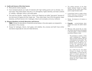 C. Small scale features of the Solar System
• Most planets rotate prograde
• Inner terrestrial planets are made of materials with high melting points such as silicates, iron ,
and nickel. They rotate slower, have thin or no atmosphere, higher densities, and lower contents
of volatiles - hydrogen, helium, and noble gases.
• The outer four planets - Jupiter, Saturn, Uranus and Neptune are called "gas giants" because of
the dominance of gases and their larger size. They rotate faster, have thick atmosphere, lower
densities, and fluid interiors rich in hydrogen, helium and ices (water, ammonia, methane).
D. Element Abundance on Earth, Meteorites, and Universe
Table 1 shows the abundance of elements across bodies in the solar system as compared to
abundance in the universe.
• Except for hydrogen, helium, inert gases, and volatiles, the universe and Earth have similar
abundance especially for rock and metal elements.
28
• The orderly structure of the Solar
System (planets located at regular
intervals) and the uniform age of the
point to single formation event.
• It would help if there is a table to show
these features..comparing and
contrasting the different planets.
• Review the learners on of rotation vs
revolution.
• Prograde - counterclockwise when
viewed from above the Earth's North
Pole.
• Mercury's orbit around the sun does
not conform with the rest of the planets
in the solar system. It does not behave
according to Newton's Laws.
- The precession or rotation of the
orbit is predicted by Newton's
theory as being caused by the pull
of the planets on one another. The
precession of the orbits of all
planets except for Mercury's can,
in fact, be understood using
Newton;s equations. But Mercury
seemed to be an exception.
- As it orbits the Sun, this planet
follows an ellipse, but only
approximately: it is found that the
point of closest approach of
Mercury to the sun does not always
occur at the same place as in other
planets but that it slowly moves
around the sun
 