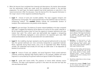 4. When the learners have completed their drawings and descriptions, the teacher demonstrates
how the sedimentary model was made using the procedures outlined in the pre-class
preparation. For each layer, the teacher explains how similar sediments or rocks form in the
natural environment. After the discussion, have the learners fill in the required information in
the ‘origin’ column in their respective worksheets (Figure 5).
• Layer 1 - mixture of sand and rounded pebbles. This layer suggests transport and
deposition by running water. The coarse-grained nature of the sediment rules out wind as a
transporting medium. The rounded pebbles indicate the considerable duration of
transport. River sedimentation can produce similar deposits.
• Layer 2 - pure sand layer. The absence of coarser material (pebbles) in this layer compared
with Layer 1 suggests the following: (a) the absence of a source for the coarser materials or
(b) the transporting medium does not have the capacity to transport sediments with sizes
coarser than sand. The uniform grain size (well-sorted) also suggests a transporting
medium that effectively segregates or sorts sediments into separated grain sizes. Well
sorted sand/sandstone can also be associated with river sedimentation.
• Layer 3 - the modelling clay layer represents very fine grained sediments (silt to clay size).
Very fine grained sediments are more commonly transported as suspended materials.
Rivers, especially during flood events, carry a lot of suspended load. When flooding
recedes, the suspended load (mostly silt and clay) can settle down or be deposited as
blanket of mud and silt.
• Layer 4 - mixture of sand, soil, pebbles, and wood fragments. Poorly sorted sediment
materials containing relatively large floating debris (in this example, pebbles and wood
fragment) or surrounded by fine grained material are typical of debris flow deposits.
• Layer 5 - sands with marine shells. The presence of marine shells indicates marine
conditions. This layer could represent a period in time when the sea level was high (the
area was below sea level).
309
• Roundness is defined as the degree of
smoothing of the surface of a sediment
due to abrasion. The longer the duration
of transport, the greater chance for
abrasion, and therefore, greater degree
of roundness.
• Sorting is a description of the
distribution of sediment sizes. Well
sorted sediments have uniform grain
sizes. Poorly sorted sediments exhibit a
wide range of sediment sizes.
• If there is a river nearby, ask the learners
if they have observed the color of the
river during periods of heavy rainfall.
Yellowish brown - brown coloration
suggests that the river is carrying a lot of
suspended load.
• Recall that a debris flow is a form of mass
wasting process.
• Introduce the concept of fossils. Fossils
are the remains and traces of ancient
plants and animals preserved in rocks.
 