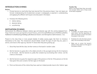 INTRODUCTION (5 MINS)
Review
1. Prompt learners to recall what they have learned from the previous lesson: how rock layers are
formed. Understanding this fundamental concept in stratigraphy is essential in understanding
and applying the different techniques to be discussed in this lesson.
2. Introduce the following terms:
• relative dating
• absolute dating
• unconformity
MOTIVATION (15 MINS)
Demonstrate the difference between relative age and absolute age with this activity (adapted from:
http://www.esrl.noaa.gov/gmd/outreach/lesson_plans/Using%20Radioactive%20Decay%20to
%20Determine%20Geologic%20Age.pdf) (National Oceanic and Atmospheric Administration, n.d.).
Present to the class three or more people (ideally of widely varying ages). Ask them to introduce
themselves to the class. The introduction should ideally include the type of work they do, years in
service, and clues to their age (e.g. favorite T.V. show when they were growing up).
1. Once they have left the class, list their names on the board in random order.
2. Ask the learners to guess who is the oldest and who is the youngest among the list of persons
on the board. Ask the learners to justify their answers by enumerating their criteria. List the
criteria on the board.
3. Ask the learners to guess the respective ages of the persons on the list. If the persons on the list
have given their prior consent, list their ages on the board.
4. Point out that some of the criteria they have used can indeed provide clues to the ‘relative’ ages
314
Teacher Tip
Write on the board these three new words
and concepts. Define each of these words
as the lesson progresses.
Teacher Tip
• If possible, use people working in the
same school. Use this opportunity to
allow the learners to know more about
the people in their school.
• Emphasize the roles that these persons
play in the functionality of the school.
• Make sure to correct the learner’s
behavior if they make fun of the ages of
the people involved.
 