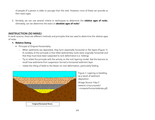 of people (if a person is older or younger than the rest). However, none of these can provide us
their exact ages.
5. Similarly, we can use several criteria or techniques to determine the relative ages of rocks.
Ultimately, can we determine the exact or absolute ages of rocks?
INSTRUCTION (30 MINS)
In earth science, there are different methods and principles that are used to determine the relative ages
of rocks.
1. Relative Dating
• Principle of Original Horizontality
- When sediments are deposited, they form essentially horizontal or flat layers (Figure 1).
A corollary of this principle is that tilted sedimentary rocks were originally horizontal and
that they must have been subjected to rock deformation (i.e. folding).
- Try to relate this principle with the activity on the rock layering model. Ask the learners to
recall how sediments from suspension formed a horizontal sediment layer.
- Relate the tilting of beds to the lesson on rock deformation, particularly folding.
315
Figure 1: Layering or bedding
as a result of sediment
deposition.
(Image Source: http://
www.sci.ccny.cuny.edu/
~mcesaire/horizontalstrata.gif)
 