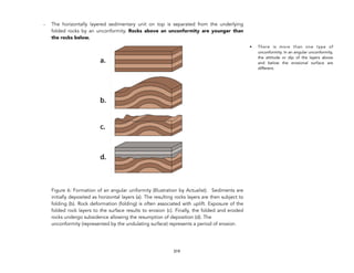 - The horizontally layered sedimentary unit on top is separated from the underlying
folded rocks by an unconformity. Rocks above an unconformity are younger than
the rocks below.
Figure 6: Formation of an angular uniformity (Illustration by Actualist). Sediments are
initially deposited as horizontal layers (a). The resulting rocks layers are then subject to
folding (b). Rock deformation (folding) is often associated with uplift. Exposure of the
folded rock layers to the surface results to erosion (c). Finally, the folded and eroded
rocks undergo subsidence allowing the resumption of deposition (d). The
unconformity (represented by the undulating surface) represents a period of erosion.
319
• There is more than one type of
unconformity. In an angular unconformity,
the attitude or dip of the layers above
and below the erosional surface are
different.
 