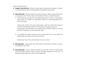 - Types of unconformities
✤ Angular Unconformity - attitude of beds above and below the surface of erosion
or unconformity are not the same (beds are not parallel to each other).
✤ Nonconformity - the layer below the erosional surface is either a metamorphic rock
or an igneous rock. The layer above the erosional surface is a sedimentary rock.
• Ask the learners why igneous rocks (specifically plutonic rocks) or metamorphic
rocks which are overlain by sedimentary rocks are usually separated by an
erosional surface.
 
Answer Key: Plutonic rocks and metamorphic rocks form below the surface of
the Earth. Sedimentary rocks form at the surface. The plutonic rocks or
metamorphic rocks will have to be uplifted (and therefore subject to erosion)
before the deposition of the sedimentary rocks.
• Is it possible for plutonic igneous rock or metamorphic rock to be overlain by
sedimentary rocks without an erosional surface?
 
Answer Key: Yes, if the contact between the two is a fault.
✤ Disconformity - sedimentary rock strata above and below the surface of erosion
are parallel to each other.
✤ Paraconformity - strata or beds are parallel to each other. There is no discernable
erosional surface; however, there is a gap in the ages between the rock units. A
paraconformity represents a period of non-deposition.
320
 