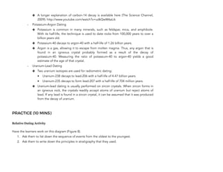 ✤ A longer explanation of carbon-14 decay is available here (The Science Channel,
2009): http://www.youtube.com/watch?v=udkQwW6aLik
- Potassium-Argon Dating
✤ Potassium is common in many minerals, such as feldspar, mica, and amphibole.
With its half-life, the technique is used to date rocks from 100,000 years to over a
billion years old.
✤ Potassium-40 decays to argon-40 with a half-life of 1.26 billion years.
✤ Argon is a gas, allowing it to escape from molten magma. Thus, any argon that is
found in an igneous crystal probably formed as a result of the decay of
potassium-40. Measuring the ratio of potassium-40 to argon-40 yields a good
estimate of the age of that crystal.
- Uranium-Lead Dating
✤ Two uranium isotopes are used for radiometric dating:
• Uranium-238 decays to lead-206 with a half-life of 4.47 billion years.
• Uranium-235 decays to form lead-207 with a half-life of 704 million years.
✤ Uranium-lead dating is usually performed on zircon crystals. When zircon forms in
an igneous rock, the crystals readily accept atoms of uranium but reject atoms of
lead. If any lead is found in a zircon crystal, it can be assumed that it was produced
from the decay of uranium.
PRACTICE (10 MINS)
Relative Dating Activity
Have the learners work on this diagram (Figure 8).
1. Ask them to list down the sequence of events from the oldest to the youngest.
2. Ask them to write down the principles in stratigraphy that they used.
322
 