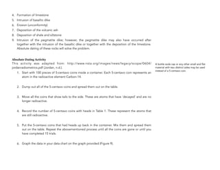 4. Formation of limestone
5. Intrusion of basaltic dike
6. Erosion (unconformity)
7. Deposition of the volcanic ash
8. Deposition of shale and siltstone
9. Intrusion of the pegmatite dike; however, the pegmatite dike may also have occurred after
together with the intrusion of the basaltic dike or together with the deposition of the limestone.
Absolute dating of these rocks will solve the problem.
Absolute Dating Activity
This activity was adapted from: http://www.nsta.org/images/news/legacy/scope/0604/
jordanradiometrics.pdf (Jordan, n.d.).
1. Start with 100 pieces of 5-centavo coins inside a container. Each 5-centavo coin represents an
atom in the radioactive element Carbon-14.
2. Dump out all of the 5-centavo coins and spread them out on the table.
3. Move all the coins that show tails to the side. These are atoms that have ‘decayed’ and are no
longer radioactive.
4. Record the number of 5-centavo coins with heads in Table 1. These represent the atoms that
are still radioactive.
5. Put the 5-centavo coins that had heads up back in the container. Mix them and spread them
out on the table. Repeat the abovementioned process until all the coins are gone or until you
have completed 15 trials.
6. Graph the data in your data chart on the graph provided (Figure 9).
324
A bottle soda cap or any other small and flat
material with two distinct sides may be used
instead of a 5-centavo coin.
 
