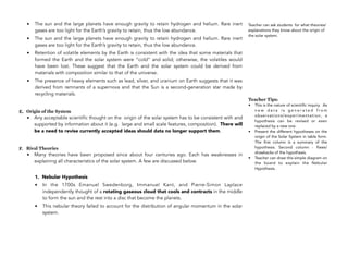 • The sun and the large planets have enough gravity to retain hydrogen and helium. Rare inert
gases are too light for the Earth’s gravity to retain, thus the low abundance.
• The sun and the large planets have enough gravity to retain hydrogen and helium. Rare inert
gases are too light for the Earth’s gravity to retain, thus the low abundance.
• Retention of volatile elements by the Earth is consistent with the idea that some materials that
formed the Earth and the solar system were “cold” and solid; otherwise, the volatiles would
have been lost. These suggest that the Earth and the solar system could be derived from
materials with composition similar to that of the universe.
• The presence of heavy elements such as lead, silver, and uranium on Earth suggests that it was
derived from remnants of a supernova and that the Sun is a second-generation star made by
recycling materials.
E. Origin of the System
• Any acceptable scientific thought on the origin of the solar system has to be consistent with and
supported by information about it (e.g. large and small scale features, composition). There will
be a need to revise currently accepted ideas should data no longer support them.
F. Rival Theories
• Many theories have been proposed since about four centuries ago. Each has weaknesses in
explaining all characteristics of the solar system. A few are discussed below.
1. Nebular Hypothesis
• In the 1700s Emanuel Swedenborg, Immanuel Kant, and Pierre-Simon Laplace
independently thought of a rotating gaseous cloud that cools and contracts in the middle
to form the sun and the rest into a disc that become the planets.
• This nebular theory failed to account for the distribution of angular momentum in the solar
system.
31
Teacher can ask students for what theories/
explanations they know about the origin of
the solar system.
Teacher Tips:
• This is the nature of scientific inquiry. As
n e w d a t a i s g e n e r a t e d f r o m
observations/experimentation, a
hypothesis can be revised or even
replaced by a new one.
• Present the different hypotheses on the
origin of the Solar System in table form.
The first column is a summary of the
hypothesis. Second column - flaws/
drawbacks of the hypothesis.
• Teacher can draw this simple diagram on
the board to explain the Nebular
Hypothesis.
 