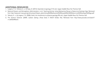 ADDITIONAL RESOURCES
1. Lutgens, F. K., Tarbuck, E. J., & Tassa, D. (2013). Essentials of geology (11th ed.). Upper Saddle River, NJ: Prentice Hall.
2. National Oceanic and Atmospheric Administration. (n.d.). Teaching Activity: Using Radioactive Decay to Determine Geologic Age. Retrieved
from http://www.esrl.noaa.gov/gmd/outreach/lesson_plans/Using%20Radioactive%20Decay%20to%20Determine%20Geologic%20Age.pdf
3. Tarbuck, E. J., & Lutgens, F. K. (2008). Earth: An introduction to physical geology (9th ed.). Upper Saddle River, NJ: Prentice Hall.
4. The Science Channel. (2009).  Carbon Dating: (How) Does It Work?  [Video file]. Retrieved from http://www.youtube.com/watch?
v=udkQwW6aLik.
328
 