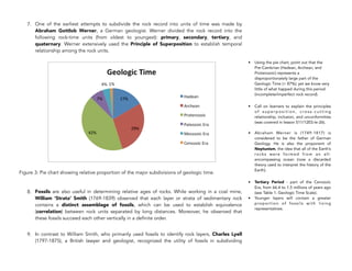 7. One of the earliest attempts to subdivide the rock record into units of time was made by
Abraham Gottlob Werner, a German geologist. Werner divided the rock record into the
following rock-time units (from oldest to youngest): primary, secondary, tertiary, and
quaternary. Werner extensively used the Principle of Superposition to establish temporal
relationship among the rock units.
Figure 3: Pie chart showing relative proportion of the major subdivisions of geologic time.
8. Fossils are also useful in determining relative ages of rocks. While working in a coal mine,
William ‘Strata’ Smith (1769-1839) observed that each layer or strata of sedimentary rock
contains a distinct assemblage of fossils, which can be used to establish equivalence
(correlation) between rock units separated by long distances. Moreover, he observed that
these fossils succeed each other vertically in a definite order.
9. In contrast to William Smith, who primarily used fossils to identify rock layers, Charles Lyell
(1797-1875), a British lawyer and geologist, recognized the utility of fossils in subdividing
334
• Using the pie chart, point out that the
Pre-Cambrian (Hadean, Archean, and
Proterozoic) represents a
disproportionately large part of the
Geologic Time (> 87%); yet we know very
little of what happed during this period
(incomplete/imperfect rock record).
• Call on learners to explain the principles
o f s u p e r p o s i t i o n , c ro s s - c u t t i n g
relationship, inclusion, and unconformities
(was covered in lesson S11/12ES-Ie-26).
• Abraham Werner is (1749-1817) is
considered to be the father of German
Geology. He is also the proponent of
Neptunism, the idea that all of the Earth’s
rocks were formed from an all-
encompassing ocean (now a discarded
theory used to interpret the history of the
Earth).
• Tertiary Period - part of the Cenozoic
Era, from 66.4 to 1.5 millions of years ago
(see Table 1. Geologic Time Scale).
• Younger layers will contain a greater
proportion of fossils with living
representatives.
 