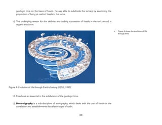 geologic time on the basis of fossils. He was able to subdivide the tertiary by examining the
proportion of living vs. extinct fossils in the rocks.
10. The underlying reason for this definite and orderly succession of fossils in the rock record is
organic evolution.
Figure 4: Evolution of life through Earth’s history (USGS, 1997).
11. Fossils are an essential in the subdivision of the geologic time.
12. Biostratigraphy is a sub-discipline of stratigraphy, which deals with the use of fossils in the
correlation and establishments the relative ages of rocks.
335
• Figure 4 shows the evolution of life
through time.
 