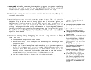 13. Index fossils are marker fossils used to define periods of geologic time. Ideally, index fossils
are distinctive (can easily be identified and distinguished from other fossils), widespread
(distribution is not confined to a few locality), and have limited geologic time range.
14. Ultimately, the geologic time scale was assigned numerical dates (absolute dating) through the
radiometric dating of rocks.
15. As an introduction to the next class activity, the teacher can bring out a box containing
mementos of his or her life. Bring out various objects, and for each object, explain the
significance, and more importantly, the time each object represents (e.g. a piece of pencil the
teacher used when he or she was still learning to write). After each introduction, place the
object at a random position on the teacher’s desk. When all the objects have been placed on
the table, have the learners arrange the objects according to ‘age’ from left to right. Explain
that fossils are similar to the ‘objects’ or mementos of his or her life, as each is associated with
a particular period of time.
16. Perform the following activity: Stratigraphy and Evolution - Using Fossils to Tell ‘Deep
Time’ (Olson, 2011).
1) Divide class into groups of three to five learners.
2) Provide each group a set of cards/print-outs representing fossil assemblages from
different rock layers.
3) Explain that the actual sizes of the fossils represented in the illustrations are much
smaller. Foraminifera are mostly marine, microscopic, single-celled organisms that have
calcareous shells. When the organism dies, the shells or tests become part of the
sediment record. Foraminifers are important index fossils, as they are abundant,
widespread, distinctive, and have relatively limited geologic time range.
4) Ask each group to arrange the cards in order from oldest to youngest.
336
• The box of mementos can either be
fictional or made-up.
• For maximum effect, the teacher should
prepare at least ten objects.
• This is an effective way to test if the
learners have been paying attention.
• The teacher can opt to give a token gift
to the first learner who can arrange the
objects correctly
• If the school is near a coast, collect beach
sand and examine them using a binocular
microscope. Specimens of Foraminifers
are most likely in the sediments. Have
the learners see the actual specimens of
Foraminifers.
• Apply the Principle of Faunal Succession
in arranging the cards/assemblage of
fossils from oldest to youngest.
• While the learners are arranging their
stack of cards, the teacher goes around
and asks the learners their reasons for
their arrangements of the cards.
• Guide the learners by suggesting that
they start from the oldest (E) and work
their way to the youngest (J). Compare
the cards in terms of similarity of fossil
content. Keep in mind that some fossils
become extinct and new species may
emerge.
 