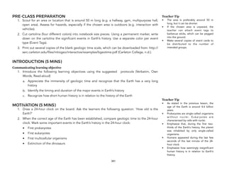 PRE-CLASS PREPARATION
1. Scout for an area or location that is around 50 m long (e.g. a hallway, gym, multipurpose hall,
open area). Assess for hazards, especially if the chosen area is outdoors (e.g. interaction with
vehicles).
2. Cut cartolina (four different colors) into notebook size pieces. Using a permanent marker, write
down on the cartolina the significant events in Earth’s history. Use a separate color per event
type (Event Tags).
3. Print out several copies of the blank geologic time scale, which can be downloaded from: http://
serc.carleton.edu/files/introgeo/interactive/examples/bgeotime.pdf (Carleton College, n.d.).
INTRODUCTION (5 MINS)
Communicating learning objective
1. Introduce the following learning objectives using the suggested protocols (Verbatim, Own
Words, Read-aloud)
a. Appreciate the immensity of geologic time and recognize that the Earth has a very long
history
b. Identify the timing and duration of the major events in Earth’s history
c. Recognize how short human history is in relation to the history of the Earth
MOTIVATION (5 MINS)
1. Draw a 24-hour clock on the board. Ask the learners the following question: ‘How old is the
Earth?’
2. When the correct age of the Earth has been established, compare geologic time to the 24-hour
clock. Mark some important events in the Earth’s history in the 24-hour clock:
• First prokaryotes
• First eukaryotes
• First multicellular organisms
• Extinction of the dinosaurs
341
Teacher Tip
• The area is preferably around 50 m
long, but it can be shorter.
• If the chosen area is unpaved, the
teacher can attach event tags to
barbecue sticks, which can be pegged
into the ground.
• Make several copies of event cards to
be distributed to the number of
intended groups.
Teacher Tip
• As stated in the previous lesson, the
age of the Earth is around 4.6 billion
years.
• Prokaryotes are single-celled organisms
without nuclei. Eukaryotes are
characterized by cells with nuclei.
• Emphasize that, during the first two-
thirds of the Earth’s history, the planet
was inhabited by only single-celled
organisms.
• Humans appeared during the last few
seconds of the last minute of the 24-
hour clock.
• Emphasize how seemingly insignificant
human history is in relation to Earth’s
history.
 