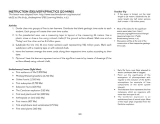 INSTRUCTION /DELIVERY/PRACTICE (20 MINS)
This lesson was adapted from: http://www.teachersdomain.org/resource/
tdc02.sci.life.div.lp_divdeeptime/ (PBS Learning Media, n.d.).
Activity
1. Divide class into groups of five to ten learners. Distribute the blank geologic time scale to each
student. Each group will create their own time scales.
2. In the preselected area, use a measuring tape to lay-out a line measuring 46 meters. Use a
plastic straw or draw a line using colored chalks (if the ground surface allows). Mark one end as
‘Today’ and the other end as 4.6 billion years.
3. Subdivide the line into 46 one meter sections each representing 100 million years. Mark each
subdivision with a masking tape or with colored chalk.
4. Have the learners arrange the event cards along their respective time scales according to their
date.
5. Optional: have the learners represent some of the significant events by means of drawings (if the
surface allows) using colored chalk.
Evolutionary Events (light blue):
• First evidence of life (3,850 Ma)
• Photosynthesizing bacteria (3,700 Ma)
• Oldest fossils (3,500 Ma)
• First eukaryotes (2,700 Ma)
• Ediacaran fauna (600 Ma)
• The Cambrian explosion (530 Ma)
• First land plants and fish (480 Ma)
• Arthropods on land (420 Ma)
• First insects (407 Ma)
• First amphibians land vertebrates (375 Ma)
• First seed plants (360 Ma)
343
Teacher Tip
• If the space is limited, cut the total
length to 26 meters. Subdivide the 26-
meter length into half meter sections
(half a meter = 100 million years).
• Most of the dates for the significant
events were taken from: http://
www.pbs.org/wgbh/evolution/change/
deeptime/index.html (Public
Broadcasting Service, n.d.).
• Discussions will be at the end of the
construction of their respective geologic
time scale.
• Early life forms most likely adapted to
anoxic conditions (free of oxygen).
• Point out the significance of the
emergence of photosynthesis with
regards to the evolution of the Earth’s
atmosphere (an example of how
components of the Earth system
interact).
• The Ediacaran fauna represents the first
metazoans, which are organisms with
more than one type of cell.
• The Cambrian explosion is an
evolutionary bust of animal origin. Most
of the major phyla originated from the
Cambrian explosion.
 