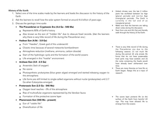 History of the Earth
1. Select one of the time scales made by the learners and leads the discussion to the history of the
Earth.
2. Ask the learners to recall how the solar system formed at around 4.6 billion of years ago.
3. Discuss the geologic time scale:
• The Precambrian or Cryptozoic Era (4.6 Ga - 540 Ma)
๏ Represents 80% of Earth’s history
๏ Also known as the eon of “hidden life” due to obscure fossil records. (Ask the learners
why there is very little record of life during the Precambrian era.)
• Hadean Eon (4.56 - 3.8 Ga)
๏ From “Haedes”, Greek god of the underworld
๏ Chaotic time because of several meteorite bombardment
๏ Atmosphere reduction (methane, ammonia, carbon dioxide)
๏ Start of the hydrologic cycle and the formation of the world oceans
๏ Life emerged in this “hostile” environment
• Archean Eon (3.8 - 2.5 Ga)
๏ Anaerobic (lack of oxygen)
๏ No ozone
๏ Photosynthetic prokaryotes (blue green algae) emerged and started releasing oxygen to
the atmosphere.
๏ Life forms are still limited to single-celled organisms without nuclei (prokaryotes) until 2.7
Ga when Eukaryotes emerged.
• Proterozoic Eon (2.5 Ga - 540 Ma)
๏ Oxygen level reaches ~3% of the atmosphere
๏ Rise of multicellular organisms represented by the Vendian fauna
๏ Formation of the protective ozone layer
• Phanerozoic Eon (540 Ma - present)
๏ Eon of “visible life”
๏ Diversification of life
346
• Global climate over the last 2 million
years has oscillated between Ice Age
(glacial periods) and non-Ice Age
(interglacial periods). The Earth is
currently in the tail end of an
interglacial period.
• Make sure that the learners are taking
down notes during the discussion.
• Start from one end (4.6 Ga) and literally
walk through the history of the Earth.
• There is very little record of life during
the Precambrian era due to the
following reasons: (1) not much life
during this period; (2) only simple life
forms that do not have preservable
hard parts may have existed; and (3)
the rocks containing the fossils would
have already been obliterated over
time.
• There are many theories on how life on
Earth began. Assign this as a topic of
research.
• The ozone layer protects life on the
surface of the Earth from harmful UV
rays. This may have allowed life to
emerge from the oceans.
 
