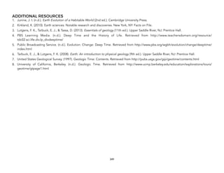 ADDITIONAL RESOURCES
1. Junine, J. I. (n.d.). Earth Evolution of a Habitable World (2nd ed.). Cambridge University Press.
2. Kirkland, K. (2010). Earth sciences: Notable research and discoveries. New York, NY: Facts on File.
3. Lutgens, F. K., Tarbuck, E. J., & Tassa, D. (2013). Essentials of geology (11th ed.). Upper Saddle River, NJ: Prentice Hall.
4. PBS Learning Media. (n.d.). Deep Time and the History of Life. Retrieved from http://www.teachersdomain.org/resource/
tdc02.sci.life.div.lp_divdeeptime/
5. Public Broadcasting Service. (n.d.). Evolution: Change: Deep Time. Retrieved from http://www.pbs.org/wgbh/evolution/change/deeptime/
index.html
6. Tarbuck, E. J., & Lutgens, F. K. (2008). Earth: An introduction to physical geology (9th ed.). Upper Saddle River, NJ: Prentice Hall.
7. United States Geological Survey. (1997). Geologic Time: Contents. Retrieved from http://pubs.usgs.gov/gip/geotime/contents.html
8. University of California, Berkeley. (n.d.). Geologic Time. Retrieved from http://www.ucmp.berkeley.edu/education/explorations/tours/
geotime/gtpage1.html
349
 