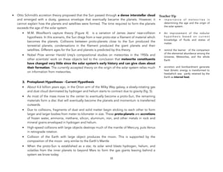 • Otto Schmidt’s accretion theory proposed that the Sun passed through a dense interstellar cloud
and emerged with a dusty, gaseous envelope that eventually became the planets. However, it
cannot explain how the planets and satellites were formed. The time required to form the planets
exceeds the age of the solar system.
• M.M. Woolfson’s capture theory (Figure 4) is a variation of James Jeans’ near-collision
hypothesis. In this scenario, the Sun drags from a near proto-star a filament of material which
becomes the planets. Collisions between proto-planets close to the Sun produced the
terrestrial planets; condensations in the filament produced the giant planets and their
satellites. Different ages for the Sun and planets is predicted by this theory.
• Nobel Prize winner Harold Urey’s compositional studies on meteorites in the 1950s and
other scientists’ work on these objects led to the conclusion that meteorite constituents
have changed very little since the solar system’s early history and can give clues about
their formation. The currently accepted theory on the origin of the solar system relies much
on information from meteorites.
3. Protoplanet Hypotheses - Current Hypothesis
• About 4.6 billion years ago, in the Orion arm of the Milky Way galaxy, a slowly-rotating gas
and dust cloud dominated by hydrogen and helium starts to contract due to gravity (fig. 5).
• As most of the mass move to the center to eventually become a proto-Sun, the remaining
materials form a disc that will eventually become the planets and momentum is transferred
outwards.
• Due to collisions, fragments of dust and solid matter begin sticking to each other to form
larger and larger bodies from meter to kilometer in size. These proto-planets are accretions
of frozen water, ammonia, methane, silicon, aluminum, iron, and other metals in rock and
mineral grains enveloped in hydrogen and helium.
• High-speed collisions with large objects destroys much of the mantle of Mercury, puts Venus
in retrograde rotation.
• Collision of the Earth with large object produces the moon. This is supported by the
composition of the moon very similar to the Earth's Mantle
• When the proto-Sun is established as a star, its solar wind blasts hydrogen, helium, and
volatiles from the inner planets to beyond Mars to form the gas giants leaving behind a
system we know today. 
33
Teacher Tip
• i m p o r t a n c e o f m e t e o r i t e s i n
determining the age and the origin of
the solar system.
• An improvement of the nebular
h y p o t h e s i s b a s e d o n c u r r e n t
knowledge of fluids and states of
matter.
• remind the learner of the comparison
of the elemental abundance among the
Universe, Meteorites, and the whole
Earth
• accretion and bombardment generate
heat (kinetic energy is transformed to
heat)which was partly retained by the
Earth as internal heat;
 