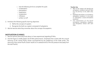 o Use the following terms to complete the cycle:
- condensation
- precipitation
- evaporation
- transpiration
- infiltration
- surface run-off
2. Introduce the following specific learning objectives:
• Define the concept of a system.
• Recognize the Earth as a system composed of subsystems.
3. Ask the learners what they remember about the concept of ecosystems.
MOTIVATION (5 MINS)
1. Ask the learners what they know about or have experienced regarding El Niño.
2. Use the Figure 2, briefly explain the El Niño phenomenon. Emphasize that it starts with the unusual
warming of the central Pacific Ocean accompanied by the weakening of the trade winds. The
warming of the central Pacific Ocean results to an eastward shift of the low pressure area (away from
the Indo Pacific).
Teacher tip
• Most of the answers will describe the
atmospheric conditions during El Niño
(e.g. hot and dry, no rain, water crisis,
etc.)
• Emphasize that El Nino is not limited to
atmospheric conditions. It is the result
of hydrosphere (ocean)-atmosphere
interaction.
• T h e s u b s y s t e m s o f t h e E a r t h
(atmosphere, hydrosphere, biosphere,
and lithosphere) interact with each
other.
 