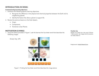 INTRODUCTION (10 MINS)
Communicating learning objectives
1. Introduce the following specific learning objectives:
• Recognize the difference in the physical and chemical properties between the Earth and its
neighboring planets
• Identify the factors that allow a planet to support life.
2. Review the previous lessons on the Solar System.
• Origin
• Components
• Terrestrial vs Gas Planets
MOTIVATION (5 MINS)
1. Using the letters provided in Figure 1, ask the learners the four-letter word that describes the
following images.
Answer Key: LIFE
Figure 1. Finding the four-letter word that describes the image above 
Teacher tip
Teacher can create his or her own 4 Picture
1 Word puzzle. Use images that the learners
can easily relate to.
Image source: whats-theword.com
 