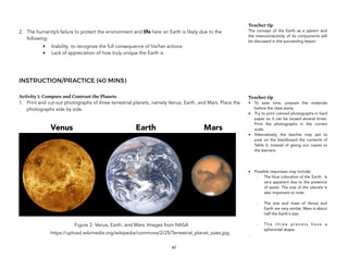 2. The humanity’s failure to protect the environment and life here on Earth is likely due to the
following:
• Inability to recognize the full consequence of his/her actions
• Lack of appreciation of how truly unique the Earth is
INSTRUCTION/PRACTICE (40 MINS)
Activity 1: Compare and Contrast the Planets
1. Print and cut-out photographs of three terrestrial planets, namely Venus, Earth, and Mars. Place the
photographs side by side.
Figure 2: Venus, Earth, and Mars. Images from NASA
https://upload.wikimedia.org/wikipedia/commons/2/25/Terrestrial_planet_sizes.jpg
47
Teacher tip
The concept of the Earth as a system and
the interconnectivity of its components will
be discussed in the succeeding lesson.
Teacher tip
• To save time, prepare the materials
before the class starts.
• Try to print colored photographs in hard
paper so it can be reused several times.
Print the photographs in the correct
scale.
• Alternatively, the teacher may opt to
post on the blackboard the contents of
Table 2, instead of giving out copies to
the learners.
• Possible responses may include:
- The blue coloration of the Earth is
very apparent due to the presence
of water. The size of the planets is
also important to note.
- The size and mass of Venus and
Earth are very similar. Mars is about
half the Earth's size.
- T h e t h r e e p l a n e t s h a v e a
spheroidal shape.
-
Venus Earth Mars
 
