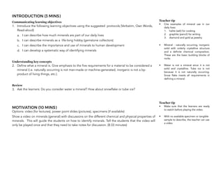 INTRODUCTION (3 MINS)
Communicating learning objectives
1. Introduce the following learning objectives using the suggested protocols (Verbatim, Own Words,
Read-aloud)
a. I can describe how much minerals are part of our daily lives
b. I can describe minerals as a life-long hobby (gemstone collectors)
c. I can describe the importance and use of minerals to human development
d. I can develop a systematic way of identifying minerals
Understanding key concepts
2. Define what a mineral is. Give emphasis to the five requirements for a material to be considered a
mineral (i.e. naturally occurring is not man-made or machine-generated, inorganic is not a by-
product of living things, etc.).
Review
3. Ask the learners: Do you consider water a mineral? How about snowflake or tube ice?
MOTIVATION (10 MINS)
Options: video (for lectures), power point slides (pictures), specimens (if available)
Show a video on minerals (general) with discussions on the different chemical and physical properties of
minerals. This will guide the students on how to identify minerals. Tell the students that the video will
only be played once and that they need to take notes for discussion. (8:33 minutes)
56
Teacher tip
• Cite examples of mineral use in our
daily lives:
1. halite (salt) for cooking
2. graphite (pencil) for writing
3. diamond and gold as jewelry
• Mineral - naturally occurring, inorganic
solid with orderly crystalline structure
and a definite chemical composition.
These are the basic building blocks of
rocks.
• Water is not a mineral since it is not
solid and crystalline. Tube ice is not
because it is not naturally occurring.
Snow flake meets all requirements in
defining a mineral.
Teacher tip
• Make sure that the learners are ready
to watch before playing the video.
• With no available specimen or tangible
sample to describe, the teacher can use
a video.
 
