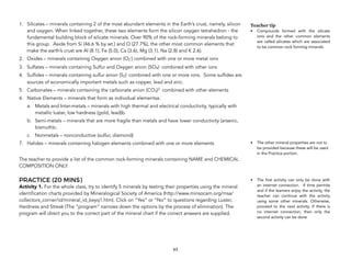 1. Silicates – minerals containing 2 of the most abundant elements in the Earth’s crust, namely, silicon
and oxygen. When linked together, these two elements form the silicon oxygen tetrahedron - the
fundamental building block of silicate minerals. Over 90% of the rock-forming minerals belong to
this group. Aside from Si (46.6 % by wt.) and O (27.7%), the other most common elements that
make the earth’s crust are Al (8.1), Fe (5.0), Ca (3.6), Mg (3.1), Na (2.8) and K 2.6).
2. Oxides – minerals containing Oxygen anion (O2
-) combined with one or more metal ions
3. Sulfates – minerals containing Sulfur and Oxygen anion (SO4)- combined with other ions
4. Sulfides – minerals containing sulfur anion (S2)- combined with one or more ions. Some sulfides are
sources of economically important metals such as copper, lead and zinc.
5. Carbonates – minerals containing the carbonate anion (CO3)2- combined with other elements
6. Native Elements – minerals that form as individual elementsa.
a. Metals and Inter-metals – minerals with high thermal and electrical conductivity, typically with
metallic luster, low hardness (gold, lead)b.
b. Semi-metals – minerals that are more fragile than metals and have lower conductivity (arsenic,
bismuth)c.
c. Nonmetals – nonconductive (sulfur, diamond)
7. Halides – minerals containing halogen elements combined with one or more elements
The teacher to provide a list of the common rock-forming minerals containing NAME and CHEMICAL
COMPOSITION ONLY.
PRACTICE (20 MINS)
Activity 1. For the whole class, try to identify 5 minerals by testing their properties using the mineral
identification charts provided by Mineralogical Society of America (http://www.minsocam.org/msa/
collectors_corner/id/mineral_id_keyq1.htm). Click on “Yes” or “No” to questions regarding Luster,
Hardness and Streak (The “program” narrows down the options by the process of elimination). The
program will direct you to the correct part of the mineral chart if the correct answers are supplied.
63
Teacher tip
• Compounds formed with the silicate
ions and the other common elements
are called silicates which are associated
to be common rock forming minerals
• The other mineral properties are not to
be provided because these will be used
in the Practice portion.
• The first activity can only be done with
an internet connection. If time permits
and if the learners enjoy the activity, the
teacher can continue with the activity
using some other minerals. Otherwise,
proceed to the next activity. If there is
no internet connection, then only the
second activity can be done
 