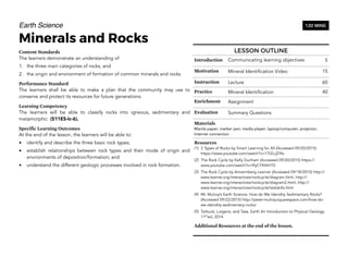 Earth Science
Minerals and Rocks
Content Standards
The learners demonstrate an understanding of
1. the three main categories of rocks, and
2. the origin and environment of formation of common minerals and rocks
Performance Standard
The learners shall be able to make a plan that the community may use to
conserve and protect its resources for future generations.
Learning Competency
The learners will be able to classify rocks into igneous, sedimentary and
metamorphic (S11ES-Ic-6).
Specific Learning Outcomes
At the end of the lesson, the learners will be able to:
• identify and describe the three basic rock types;
• establish relationships between rock types and their mode of origin and
environments of deposition/formation; and
• understand the different geologic processes involved in rock formation.
66
120 MINS
LESSON OUTLINE
Introduction Communicating learning objectives 5
Motivation Mineral Identification Video 15
Instruction Lecture 60
Practice Mineral Identification 40
Enrichment Assignment
Evaluation Summary Questions
Materials
Manila paper; marker pen; media player; laptop/computer; projector;
Internet connection
Resources
(1) 3 Types of Rocks by Smart Learning for All (Accessed 09/20/2015)
https://www.youtube.com/watch?v=17l2LrjZi9o
(2) The Rock Cycle by Kelly Dunham (Accessed 09/20/2015) https://
www.youtube.com/watch?v=9lyCYXXIHT0
(3) The Rock Cycle by Annennberg Learner (Accessed 09/18/2015) http://
www.learner.org/interactives/rockcycle/diagram.html, http://
www.learner.org/interactives/rockcycle/diagram2.html, http://
www.learner.org/interactives/rockcycle/testskills.html
(4) Mr. Mulroy’s Earth Science: How do We Idendity Sedimentary Rocks?
(Accessed 09/22/2015) http://peter-mulroy.squarespace.com/how-do-
we-idendity-sedimentary-rocks/
(5) Tarbuck, Lutgens, and Tasa. Earth An Introduction to Physical Geology
11th
ed, 2014
Additional Resources at the end of the lesson.
 
