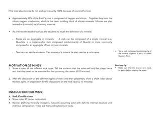 (The total abundances do not add up to exactly 100% because of round-off errors)
• Approximately 85% of the Earth's crust is composed of oxygen and silicon. Together they form the
silicon oxygen tetrahedron, which is the basic building block of silicate minerals. Silicates are also
termed as (common) rock forming minerals.
• As a review the teacher can ask the students to recall the definition of a mineral.
- Rocks are an aggregate of minerals. A rock can be composed of a single mineral (e.g.
Quartzite is a metamorphic rock composed predominantly of Quartz) or more commonly
composed of an aggregate of two or more minerals.
- Teacher can ask the students: Can a name of a mineral be also used as a rock name.
MOTIVATION (15 MINS)
1. Show a video of the different rock types. Tell the students that the video will only be played once
and that they need to be attentive for the upcoming discussion (8:05 minutes).
2. After the discussion of the different types of rocks and their properties, show a short video about
the rock cycle, in preparation for the discussions on the rock cycle (2:15 minutes).
INSTRUCTION (60 MINS)
A. Rock Classifications
• Show video #1 (under motivation).
• Review: Defining minerals: inorganic, naturally occurring solid with definite internal structure and
chemical composition. These are the building blocks of rocks.
68
• Yes, a rock composed predominantly of
the mineral Gypsum (CaSO4) is called
Gypsum Rock.
Teacher tip
• Make sure that the learners are ready
to watch before playing the video.
 