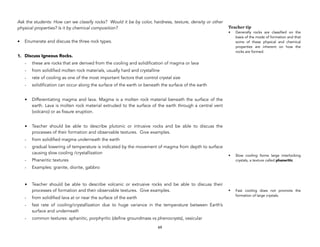 Ask the students: How can we classify rocks? Would it be by color, hardness, texture, density or other
physical properties? Is it by chemical composition?
• Enumerate and discuss the three rock types.
1. Discuss Igneous Rocks.
- these are rocks that are derived from the cooling and solidification of magma or lava
- from solidified molten rock materials, usually hard and crystalline
- rate of cooling as one of the most important factors that control crystal size
- solidification can occur along the surface of the earth or beneath the surface of the earth
• Differentiating magma and lava. Magma is a molten rock material beneath the surface of the
earth. Lava is molten rock material extruded to the surface of the earth through a central vent
(volcano) or as fissure eruption.
• Teacher should be able to describe plutonic or intrusive rocks and be able to discuss the
processes of their formation and observable textures. Give examples.
- from solidified magma underneath the earth
- gradual lowering of temperature is indicated by the movement of magma from depth to surface
causing slow cooling /crystallization
- Phaneritic textures
- Examples: granite, diorite, gabbro
• Teacher should be able to describe volcanic or extrusive rocks and be able to discuss their
processes of formation and their observable textures. Give examples.
- from solidified lava at or near the surface of the earth
- fast rate of cooling/crystallization due to huge variance in the temperature between Earth’s
surface and underneath
- common textures: aphanitic, porphyritic (define groundmass vs phenocrysts), vesicular
69
Teacher tip
• Generally rocks are classified on the
basis of the mode of formation and that
some of these physical and chemical
properties are inherent on how the
rocks are formed.
• Slow cooling forms large interlocking
crystals, a texture called phaneritic.
• Fast cooling does not promote the
formation of large crystals.
 