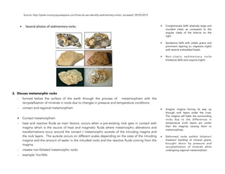 Source: http://peter-mulroy.squarespace.com/how-do-we-idendity-sedimentary-rocks/; accessed 09/25/2015
• Several!photos!of!sedimentary!rocks:!
3. Discuss metamorphic rocks
- formed below the surface of the earth through the process of metamorphism with the
recrystallization of minerals in rocks due to changes in pressure and temperature conditions
- contact and regional metamorphism
• Contact metamorphism
- heat and reactive fluids as main factors: occurs when a pre-existing rock gets in contact with
magma which is the source of heat and magmatic fluids where metamorphic alterations and
transformations occur around the contact / metamorphic aureole of the intruding magma and
the rock layers. The aureole occurs on different scales depending on the sizes of the intruding
magma and the amount of water in the intruded rocks and the reactive fluids coming from the
magma.
- creates non-foliated metamorphic rocks
- example: hornfels
74
• Conglomerate (left) relatively large and
rounded clasts as compared to the
angular clasts of the breccia on the
right
• Sandstone (left) with visible grains and
prominent layering or; claystone (right)
with several embedded fossils
• Non-clastic sedimentary rocks
limestone (left) and coquina (right)
• Imagine magma forcing its way up
through rock layers under the crust.
The magma will bake the surrounding
rocks due to the differences in
temperature (rock layers are cooler
than the magma) causing them to
metamorphose.
• Deformed rocks exhibit foliation/
lineation/ banding of mineral grains,
brought about by pressure and
recrystallization of minerals while
undergoing regional metamorphism
 