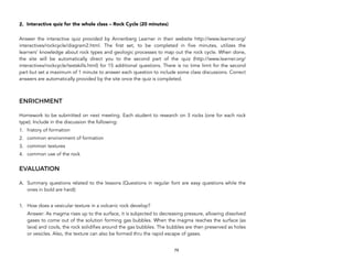 2. Interactive quiz for the whole class – Rock Cycle (20 minutes)
Answer the interactive quiz provided by Annenberg Learner in their website http://www.learner.org/
interactives/rockcycle/diagram2.html. The first set, to be completed in five minutes, utilizes the
learners’ knowledge about rock types and geologic processes to map out the rock cycle. When done,
the site will be automatically direct you to the second part of the quiz (http://www.learner.org/
interactives/rockcycle/testskills.html) for 15 additional questions. There is no time limit for the second
part but set a maximum of 1 minute to answer each question to include some class discussions. Correct
answers are automatically provided by the site once the quiz is completed.
ENRICHMENT
Homework to be submitted on next meeting. Each student to research on 3 rocks (one for each rock
type). Include in the discussion the following:
1. history of formation
2. common environment of formation
3. common textures
4. common use of the rock
EVALUATION
A. Summary questions related to the lessons (Questions in regular font are easy questions while the
ones in bold are hard):
1. How does a vesicular texture in a volcanic rock develop?
Answer: As magma rises up to the surface, it is subjected to decreasing pressure, allowing dissolved
gases to come out of the solution forming gas bubbles. When the magma reaches the surface (as
lava) and cools, the rock solidifies around the gas bubbles. The bubbles are then preserved as holes
or vesicles. Also, the texture can also be formed thru the rapid escape of gases.
79
 