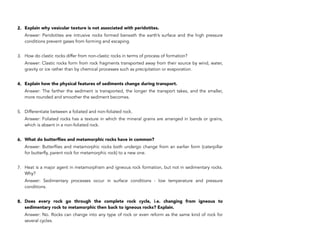 2. Explain why vesicular texture is not associated with peridotites.
Answer: Peridotites are intrusive rocks formed beneath the earth’s surface and the high pressure
conditions prevent gases from forming and escaping.
3. How do clastic rocks differ from non-clastic rocks in terms of process of formation?
Answer: Clastic rocks form from rock fragments transported away from their source by wind, water,
gravity or ice rather than by chemical processes such as precipitation or evaporation.
4. Explain how the physical features of sediments change during transport.
Answer: The farther the sediment is transported, the longer the transport takes, and the smaller,
more rounded and smoother the sediment becomes.
5. Differentiate between a foliated and non-foliated rock.
Answer: Foliated rocks has a texture in which the mineral grains are arranged in bands or grains,
which is absent in a non-foliated rock.
6. What do butterflies and metamorphic rocks have in common?
Answer: Butterflies and metamorphic rocks both undergo change from an earlier form (caterpillar
for butterfly, parent rock for metamorphic rock) to a new one.
7. Heat is a major agent in metamorphism and igneous rock formation, but not in sedimentary rocks.
Why?
Answer: Sedimentary processes occur in surface conditions - low temperature and pressure
conditions.
8. Does every rock go through the complete rock cycle, i.e. changing from igneous to
sedimentary rock to metamorphic then back to igneous rocks? Explain.
Answer: No. Rocks can change into any type of rock or even reform as the same kind of rock for
several cycles.
80
 