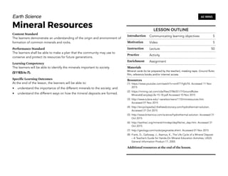 Earth Science
Mineral Resources
Content Standard
The learners demonstrate an understanding of the origin and environment of
formation of common minerals and rocks.
Performance Standard
The learners shall be able to make a plan that the community may use to
conserve and protect its resources for future generations.
Learning Competency
The learners will be able to identify the minerals important to society
(S11ES-Ic-7).
Specific Learning Outcomes
At the end of the lesson, the learners will be able to:
• understand the importance of the different minerals to the society; and
• understand the different ways on how the mineral deposits are formed.
82
60 MINS
LESSON OUTLINE
Introduction Communicating learning objectives 5
Motivation Video 5
Instruction Lecture 50
Practice Activity
Enrichment Assignment
Materials
Mineral cards (to be prepared by the teacher), masking tape, Ground Rules
film, reference books and/or internet access
Resources
(1) https://www.youtube.com/watch?v=xmXT1YgfoTA. Accessed 11 Nov
2015
(2) https://mining.cat.com/cda/files/2786351/7/GroundRules-
MineralsEverydayLife-15-18.pdf Accessed 10 Nov 2015
(3) http://www.tulane.edu/~sanelson/eens1110/minresources.htm.
Accessed 01 Nov 2015
(4) http://encyclopedia2.thefreedictionary.com/hydrothermal+solution.
Accessed 31 Oct 2015
(5) http://www.britannica.com/science/hydrothermal-solution. Accessed 31
Oct 2015
(6) http://earthsci.org/mineral/mindep/depfile/vei_dep.htm. Accessed 31
Oct 2015
(7) http://geology.com/rocks/pegmatite.shtml. Accessed 01 Nov 2015
(8) Frank, D., Galloway, J., Assmus, K., The Life Cycle of a Mineral Deposit
– A Teacher’s Guide for Hands-On Mineral Education Activities, USGS
General Information Product 17, 2005
Additional resources at the end of the lesson.
 