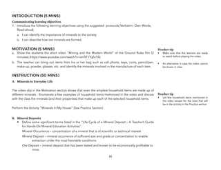 INTRODUCTION (5 MINS)
Communicating learning objectives
1. Introduce the following learning objectives using the suggested protocols (Verbatim, Own Words,
Read-aloud)
a. I can identify the importance of minerals to the society
b. I can describe how ore minerals are formed.
MOTIVATION (5 MINS)
a. Show the students the short video “Mining and the Modern World” of the Ground Rules film (2
minutes) (https://www.youtube.com/watch?v=xmXT1YgfoTA).
b. The teacher can bring out items from his or her bag such as cell phone, keys, coins, pencil/pen,
make-up, powder, glasses, etc. and identify the minerals involved in the manufacture of each item.
INSTRUCTION (50 MINS)
A. Minerals in Everyday Life
The video clip in the Motivation section shows that even the simplest household items are made up of
different minerals. Enumerate a few examples of household items mentioned in the video and discuss
with the class the minerals (and their properties) that make up each of the selected household items.
Perform the Activity “Minerals In My House” (See Practice Section)
B. Mineral Deposits
• Define some significant terms listed in the “Life Cycle of a Mineral Deposit – A Teacher’s Guide
for Hands-On Mineral Education Activities”.
Mineral Occurrence – concentration of a mineral that is of scientific or technical interest
Mineral Deposit – mineral occurrence of sufficient size and grade or concentration to enable
extraction under the most favorable conditions
Ore Deposit – mineral deposit that has been tested and known to be economically profitable to
mine.
83
Teacher tip
• Make sure that the learners are ready
to watch before playing the video.
• An alternative in case the video cannot
be shown in class.
Teacher tip
• List few household items mentioned in
the video except for the ones that will
be in the activity in the Practice section
 