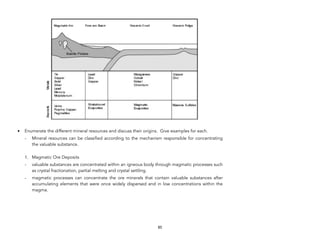 • Enumerate the different mineral resources and discuss their origins. Give examples for each.
- Mineral resources can be classified according to the mechanism responsible for concentrating
the valuable substance.
1. Magmatic Ore Deposits
- valuable substances are concentrated within an igneous body through magmatic processes such
as crystal fractionation, partial melting and crystal settling.
- magmatic processes can concentrate the ore minerals that contain valuable substances after
accumulating elements that were once widely dispersed and in low concentrations within the
magma.
85
 