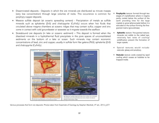 • Disseminated deposits - Deposits in which the ore minerals are distributed as minute masses
(very low concentration) through large volumes of rocks. This occurrence is common for
porphyry copper deposits
• Massive sulfide deposit (at oceanic spreading centers) - Precipitation of metals as sulfide
minerals such as sphalerite (ZnS) and chalcopyrite (CuFeS2) occurs when hot fluids that
circulated above magma chambers at oceanic ridges that may contain sulfur, copper and zinc
come in contact with cold groundwater or seawater as it migrate towards the seafloor.
• Stratabound ore deposits (in lake or oceanic sediment) – This deposit is formed when the
dissolved minerals in a hydrothermal fluid precipitate in the pore spaces of unconsolidated
sediments on the bottom of a lake or ocean. Such minerals may contain economic
concentrations of lead, zinc and copper, usually in sulfide form like galena (PbS), sphalerite (ZnS)
and chalcopyrite (CuFeS2).
!
Various processes that form ore deposits. Photos taken from Essentials of Geology by Stephen Marshak, 4th
ed., 2013, p377
!
87
• Porphyritic texture: formed through two
stages of crystallization where in magma
partly cooled below the surface of the
earth providing time for the large
crystals to grow (phenocrysts) before it is
extruded to the surface forming the fine-
grained matrix (groundmass).
• Aphanitic texture: fine-grained texture;
minerals not visible to the naked eye;
relatively fast rates of cooling/
solidification prevent the formation of
large crystals.
• Special textures would include:
vesicular, glassy and porphyry
• Vesicular texture: voids created by rapid
cooling which causes air bubbles to be
trapped inside.
 