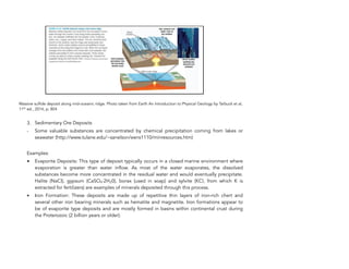 Massive sulfide deposit along mid-oceanic ridge. Photo taken from Earth An Introduction to Physical Geology by Tarbuck et al,
11th
ed., 2014, p. 804
3. Sedimentary Ore Deposits
- Some valuable substances are concentrated by chemical precipitation coming from lakes or
seawater (http://www.tulane.edu/~sanelson/eens1110/minresources.htm)
Examples:
• Evaporite Deposits: This type of deposit typically occurs in a closed marine environment where
evaporation is greater than water inflow. As most of the water evaporates, the dissolved
substances become more concentrated in the residual water and would eventually precipitate.
Halite (NaCl), gypsum (CaSO4∙2H20), borax (used in soap) and sylvite (KCl, from which K is
extracted for fertilizers) are examples of minerals deposited through this process.
• Iron Formation: These deposits are made up of repetitive thin layers of iron-rich chert and
several other iron bearing minerals such as hematite and magnetite. Iron formations appear to
be of evaporite type deposits and are mostly formed in basins within continental crust during
the Proterozoic (2 billion years or older).
88
 