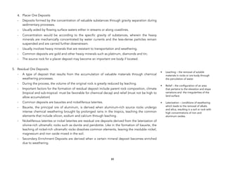 4. Placer Ore Deposits
- Deposits formed by the concentration of valuable substances through gravity separation during
sedimentary processes.
- Usually aided by flowing surface waters either in streams or along coastlines.
- Concentration would be according to the specific gravity of substances, wherein the heavy
minerals are mechanically concentrated by water currents and the less-dense particles remain
suspended and are carried further downstream.
- Usually involves heavy minerals that are resistant to transportation and weathering.
- Common deposits are gold and other heavy minerals such as platinum, diamonds and tin;
- The source rock for a placer deposit may become an important ore body if located.
5. Residual Ore Deposits
- A type of deposit that results from the accumulation of valuable materials through chemical
weathering processes.
- During the process, the volume of the original rock is greatly reduced by leaching.
- Important factors for the formation of residual deposit include parent rock composition, climate
(tropical and sub-tropical: must be favorable for chemical decay) and relief (must not be high to
allow accumulation)
- Common deposits are bauxites and nickeliferous laterites.
- Bauxite, the principal ore of aluminum, is derived when aluminum-rich source rocks undergo
intense chemical weathering brought by prolonged rains in the tropics, leaching the common
elements that include silicon, sodium and calcium through leaching.
- Nickeliferous laterites or nickel laterites are residual ore deposits derived from the laterization of
olivine-rich ultramafic rocks such as dunite and peridotite. Like in the formation of bauxite, the
leaching of nickel-rich ultramafic rocks dissolves common elements, leaving the insoluble nickel,
magnesium and iron oxide mixed in the soil.
- Secondary Enrichment Deposits are derived when a certain mineral deposit becomes enriched
due to weathering.
89
• Leaching – the removal of soluble
materials in rocks or ore body through
the percolation of water
• Relief – the configuration of an area
that pertains to the elevation and slope
variations and the irregularities of the
land surface
• Laterization – conditions of weathering
which leads to the removal of alkalis
and silica, resulting in a soil or rock with
high concentrations of iron and
aluminum oxides.
 