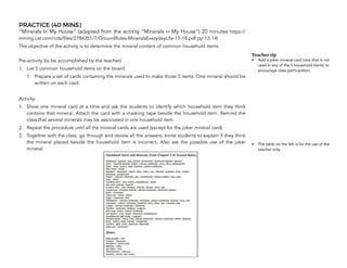 PRACTICE (40 MINS)
“Minerals In My House” (adapted from the activity “Minerals in My House”) 20 minutes https://
mining.cat.com/cda/files/2786351/7/GroundRules-MineralsEverydayLife-15-18.pdf pp 12-14)
The objective of the activity is to determine the mineral content of common household items.
Pre-activity (to be accomplished by the teacher):
1. List 5 common household items on the board.
1. Prepare a set of cards containing the minerals used to make those 5 items. One mineral should be
written on each card.
Activity:
1. Show one mineral card at a time and ask the students to identify which household item they think
contains that mineral. Attach the card with a masking tape beside the household item. Remind the
class that several minerals may be associated in one household item.
2. Repeat the procedure until all the mineral cards are used (except for the joker mineral card).
3. Together with the class, go through and review all the answers. Invite students to explain if they think
the mineral placed beside the household item is incorrect. Also ask the possible use of the joker
mineral.
90
Teacher tip
• Add a joker mineral card (one that is not
used in any of the 5 household items) to
encourage class participation.
• The table on the left is for the use of the
teacher only.
 
