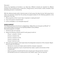 Discussion:
Discuss the importance of minerals in our daily lives. Different minerals are important for different
purposes: from household items, construction, energy sources, communication, travels, recreation, food
processing and even in multivitamins.
With the reference books and/or internet access on hand, group the class into two. Each group has to
select one particular mineral from the activity and prepare answers for the following questions, to be
presented in the class:
1. What properties of that mineral make it important in creating the item?
2. How is this specific mineral formed?
3. Is this a renewable or non-renewable resource?
ENRICHMENT
The following activity for Enrichment is adapted from “What Parts of a Computer are Mined?” of
Ground Rules (https://mining.cat.com/cda/files/2786351/7/GroundRules-
MineralsEverydayLife-15-18.pdf).
1. Divide the class into 5 groups.
2. Assign the following computer parts for each group to work on:
Group 1: computer monitor
Group 2: computer chip
Group 3: computer circuitry
Group 4: computer case
Group 5: electrical cords
3. Have each group prepare a short report about the designated component of the computer. Report
should answer the following:
- Identify the minerals and metals used to build the computer component
- Identify the properties of each mineral/metal that makes it useful to the function of that
computer part.
- Select one specific mineral/metal from the computer part. Discuss how the mineral is
formed (what are the ore minerals and the most realistic origin of the ore resource)
91
 