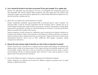 2. Can a mineral be formed in more than one process? If yes, give example. If no, explain why.
Answer: Yes. (Examples may vary) Gypsum can form as a precipitate from evaporating water, but
also associated with volcanic regions where limestone and sulfur gases from the volcano have
interacted. Copper may commonly be deposited as a disseminated hydrothermal deposit but can
also be formed as a stratabound ore.
3. Other than as a jewelry, why is gold important to society?
Answer: Statistically worldwide, approximately 50% of produced gold is used in jewelry. The
remaining 40% is used for financial investments and the remaining 10% in industry. Due to its
limited supply and high value, gold has been long used as a medium of exchange or money. Many
governments use gold bars or bullion as a financial backing for currencies. A country’s gold bullion
reserve is equated to the wealth of the country.
Several properties of gold including its malleability, good conductivity and general resistance to
corrosion and oxidation made it very important in the electronics industry, primarily as connectors,
switch and relay contacts, soldered joints and connecting strips. These can be found in almost every
sophisticated electronic device such as GPS, cellphones, MP3 players, calculators, laptop
computers and televisions.
4. Discuss the most common origin of chromite ore. How is this ore important to society?
Answer: Chromite ore is formed from a magmatic process called crystal settling. Its relatively high
density makes it settle at the lower portion of the magma chamber and solidifies ahead than most
of the basaltic magma. Chromium is the ore mineral for the element chromite, which is used in
chrome plating and also for alloying stainless steel. Chromium is also used as pigment in many
types of paint inks, dyes and even cosmetics.
5. Discuss the difference between a magmatic ore deposit and a hydrothermal deposit.
Answer: Magmatic ore deposits are formed from different magmatic processes such as crystal
settling or crystal fractionation.
93
 
