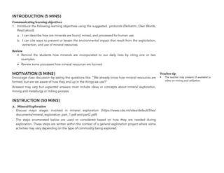 INTRODUCTION (5 MINS)
Communicating learning objectives
1. Introduce the following learning objectives using the suggested protocols (Verbatim, Own Words,
Read-aloud)
a. I can describe how ore minerals are found, mined, and processed for human use.
b. I can cite ways to prevent or lessen the environmental impact that result from the exploitation,
extraction, and use of mineral resources
Review
• Remind the students how minerals are incorporated to our daily lives by citing one or two
examples.
• Review some processes how mineral resources are formed.
MOTIVATION (5 MINS)
Encourage class discussion by asking the questions like: “We already know how mineral resources are
formed, but are we aware of how they end up in the things we use?”
Answers may vary but expected answers must include ideas or concepts about mineral exploration,
mining and metallurgy or milling process
INSTRUCTION (50 MINS)
A. Mineral Exploration
- Discuss major stages involved in mineral exploration (https://www.cde.int/sites/default/files/
documents/mineral_exploration_part_1.pdf and part2.pdf)
- The steps enumerated below are used or considered based on how they are needed during
exploration. These steps are written within the context of a general exploration project where some
activities may vary depending on the type of commodity being explored.
96
Teacher tip
• The teacher may present (if available) a
video on mining and utilization.
 
