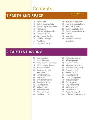 *Earth Sci Prelims (1-7).qxd   12/12/08   11:02 AM   Page 4




                                              Contents
                                                                                            Malestrom
        1 EARTH AND SPACE
                                               8     Earth’s orbit              18   The Moon: structure
                                               9     Earth’s shape and size     19   Solar and lunar eclipses
                                              10     Day and night time zones   20   Structure of Earth
                                              11     The seasons                21   Earth’s magnetic field
                                              12     Latitude and longitude     22   Earth’s magnetosphere
                                              13     The solar system           23   Meteors
                                              14     Structure of the Sun       24   Meteorites
                                              15     The Sun’s energy           25   Elements: universal
                                              16     The Moon                        abundance
                                              17     The Moon: surface



        2 EARTH’S HISTORY
                                              26     Superposition              41   Ordovician period
                                              27     Unconformities             42   Silurian period
                                              28     Complex rock sequences     43   Devonian period
                                              29     Paleomagnetic dating       44   Mississippian period
                                              30     How fossils form           45   Pennsylvanian period
                                              31     Fossil use in rock         46   Permian period
                                                     correlation                47   Triassic period
                                              32     Correlating rocks          48   Jurassic period
                                              33     Tree of life               49   Cretaceous period
                                              34     Evolutionary clocks        50   Paleocene epoch
                                              35     Mass extinctions           51   Eocene epoch
                                              36     Geologic time              52   Oligocene epoch
                                              37     Archean eon                53   Miocene epoch
                                              38     Proterozoic eon            54   Pliocene epoch
                                              39     Phanerozoic eon            55   Pleistocene epoch
                                              40     Cambrian period            56   Holocene (recent) epoch
 
