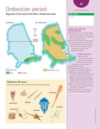 *02 Earths history (26-56).qxd        12/12/08    11:07 AM     Page 41




                                                                                                                         41

      Ordovician period                                                                                          EARTH’S HISTORY

      Alignment of the land of the USA in Ordovician times                                              Key words
                                                                                                        period



      Land and sea                                   U.S. rocks formed



                                                  North                                             Land, sea, and the
                                                                                                    United States
                                                                                                    ● In Ordovician times (490–443 million
                                                  South                                               years ago) the future northeast stood
                                                                                                      above the sea. Elsewhere, sedimentary
                                                  possible                                            rocks were being formed.
                                                  equator                                           ● Closure of the Iapetus Ocean brought
                                                                                                      Laurentia (proto-North America and
                                                                                                       Greenland) close to Baltica (proto-
                                                                                                        Europe) and the Taconic orogeny
                                                                                                         thrust up mountains in the
                                                                                                         Appalachian region.

                                                                                                                    Ordovician life
                                                                                                                     ●  Life was still
                                                                                                                      concentrated in the sea.
                                                                                                                     The arthropods called
                                                                                                                  trilobites were numerous.
                                                                                                          Graptolites and brachiopods
                                                                                                    teemed below the waves.
                                                                                                    ● Coelenterates related to today’s
             under sea                                                    sedimentary rocks           jellyfish and coral polyps flourished.
                                                                                                    ● Mollusks evolved apace: bivalves
             land             mountains
                                                                                                      resembling modern clams and oysters;
                                                                                                      gastropods (relatives of whelks and
                                                                                                      limpets); and cephalopods including
                                                                                                      straight-shelled nautiloids, which are
        Ordovician life-forms                                                                         related to modern octopus and squid.
                                                                                                    ● The seas were also home to various
        These fossil organisms lived in Ordovician times (not shown to scale).
                                                                                                      echinoderms: the group that includes
                                                                                                      sea urchins and starfish.
                                                                                                    ● Early vertebrates—the jawless fish—
                                                                                                      were also diversifying at this time.
                                                                             Brachiopod




                                     Mollusks
           Coelenterate

                                                                                       Graptolite
                                                                                                                                                 © Diagram Visual Information Ltd.




            Echinoderms
                                                  Arthropod
 