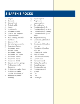 *Earth Sci Prelims (1-7).qxd   12/12/08   11:02 AM   Page 5




        3 EARTH’S ROCKS
      57    Origins                              83 Metamorphism
      58    Elements                             84 Progressive
      59    Internal heat                           metamorphism
      60    Periodic table                       85 The rock cycle
      61    Atoms                                86 Continental drift: fit
      62    Compounds                            87 Continental drift: geology
      63    Isotopes and ions                    88 Continental drift: biology
      64    Crystals and minerals                89 Continental drift: polar
      65    Crystal systems                         paths
      66    Rock forming minerals                90 Wegener’s theory
      67    Hardness                             91 Continents: 250 million
      68    Igneous rocks                           years ago
      69    Intrusive igneous rocks              92 Continents: 180 million
      70    Magma production                        years ago
      71    Volcanoes: active                    93 Continents: 60 million
      72    Volcanic types                          years ago
      73    Volcanoes: caldera                   94 Lithospheric plates
      74    Volcanoes: lava forms                95 Plate tectonics
      75    Volcanoes: central                   96 Crust and lithosphere
      76    Volcanoes: fissure                   97 Oceanic crust
      77    Volcanoes: shield                    98 Hawaiian Islands
      78    Geysers and hot springs              99 Dating the seafloor
      79    Sedimentary rocks:                  100 Spreading ridges
            formation                           101 Continental crust
      80    Sedimentary rocks: clastic          102 Continent growth
      81    Sedimentary rocks:                  103 Isostasy
            organic and chemical                104 Ore
      82    Sedimentary rocks:                  105 Coal
            bedding                             106 Oil and gas
 